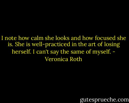 I note how calm she looks and how focused she is. She is well-practiced in the art of losing herself. I can't say the same of myself. - Veronica Roth