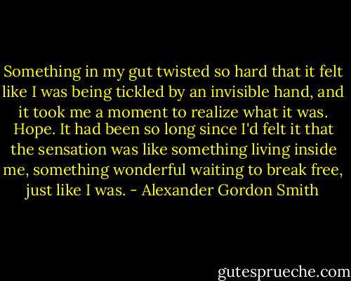 Something in my gut twisted so hard that it felt like I was being tickled by an invisible hand, and it took me a moment to realize what it was. Hope. It had been so long since I'd felt it that the sensation was like something living inside me, something wonderful waiting to break free, just like I was. - Alexander Gordon Smith