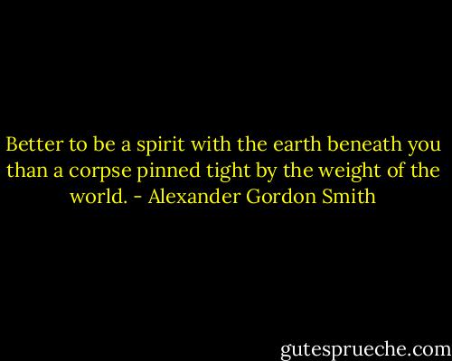 Better to be a spirit with the earth beneath you than a corpse pinned tight by the weight of the world. - Alexander Gordon Smith