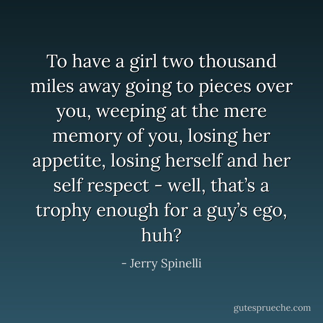 To have a girl two thousand miles away going to pieces over you, weeping at the mere memory of you, losing her appetite, losing herself and her self respect - well, that’s a trophy enough for a guy’s ego, huh? - Jerry Spinelli
