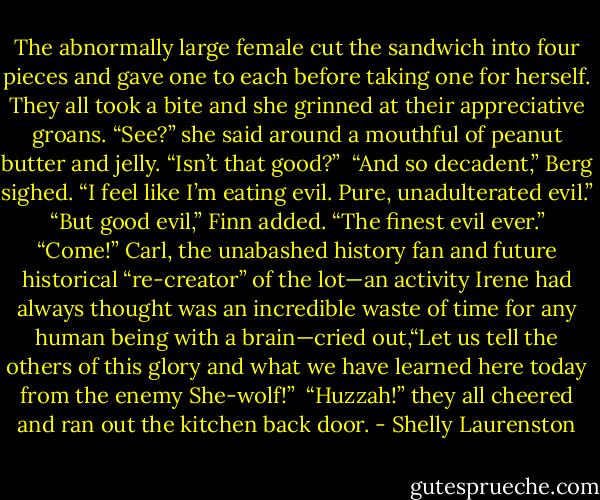 The abnormally large female cut the sandwich into four pieces and gave one to each before taking one for herself. They all took a bite and she grinned at their appreciative groans. “See?” she said around a mouthful of peanut butter and jelly. “Isn’t that good?”<br /><br />“And so decadent,” Berg sighed. “I feel like I’m eating evil. Pure, unadulterated evil.”<br /><br />“But good evil,” Finn added. “The finest evil ever.”<br /><br />“Come!” Carl, the unabashed history fan and future historical “re-creator” of the lot—an activity Irene had always thought was an incredible waste of time for any human being with a brain—cried out,“Let us tell the others of this glory and what we have learned here today from the enemy She-wolf!”<br /><br />“Huzzah!” they all cheered and ran out the kitchen back door. - Shelly Laurenston