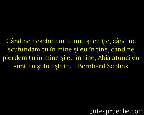 Când ne deschidem<br />tu mie şi eu ţie,<br />când ne scufundăm<br />tu în mine şi eu în tine,<br />când ne pierdem<br />tu în mine şi eu în tine,<br />Abia atunci<br />eu sunt eu<br />şi tu eşti tu. - Bernhard Schlink