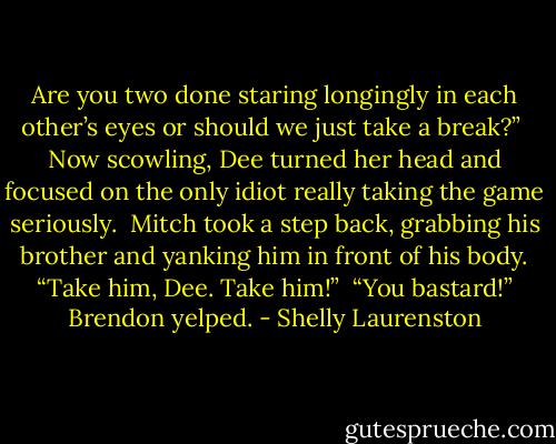 Are you two done staring longingly in each other’s eyes or should we just take a break?”<br /><br />Now scowling, Dee turned her head and focused on the only idiot really taking the game seriously.<br /><br />Mitch took a step back, grabbing his brother and yanking him in front of his body. “Take him, Dee. Take him!”<br /><br />“You bastard!” Brendon yelped. - Shelly Laurenston