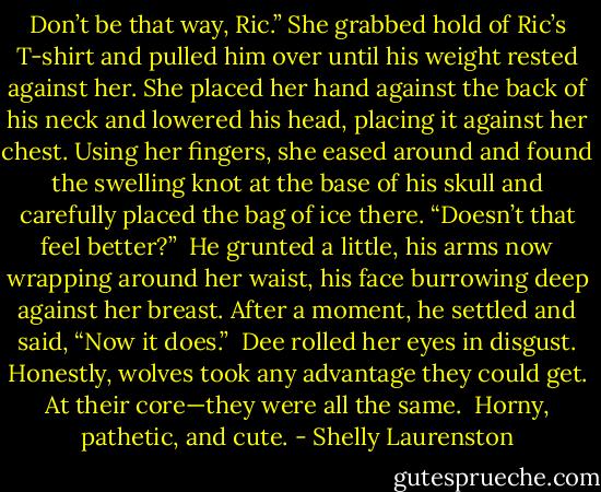 Don’t be that way, Ric.” She grabbed hold of Ric’s T-shirt and pulled him over until his weight rested against her. She placed her hand against the back of his neck and lowered his head, placing it against her chest. Using her fingers, she eased around and found the swelling knot at the base of his skull and carefully placed the bag of ice there. “Doesn’t that feel better?”<br /><br />He grunted a little, his arms now wrapping around her waist, his face burrowing deep against her breast. After a moment, he settled and said, “Now it does.”<br /><br />Dee rolled her eyes in disgust. Honestly, wolves took any advantage they could get. At their core—they were all the same.<br /><br />Horny, pathetic, and cute. - Shelly Laurenston
