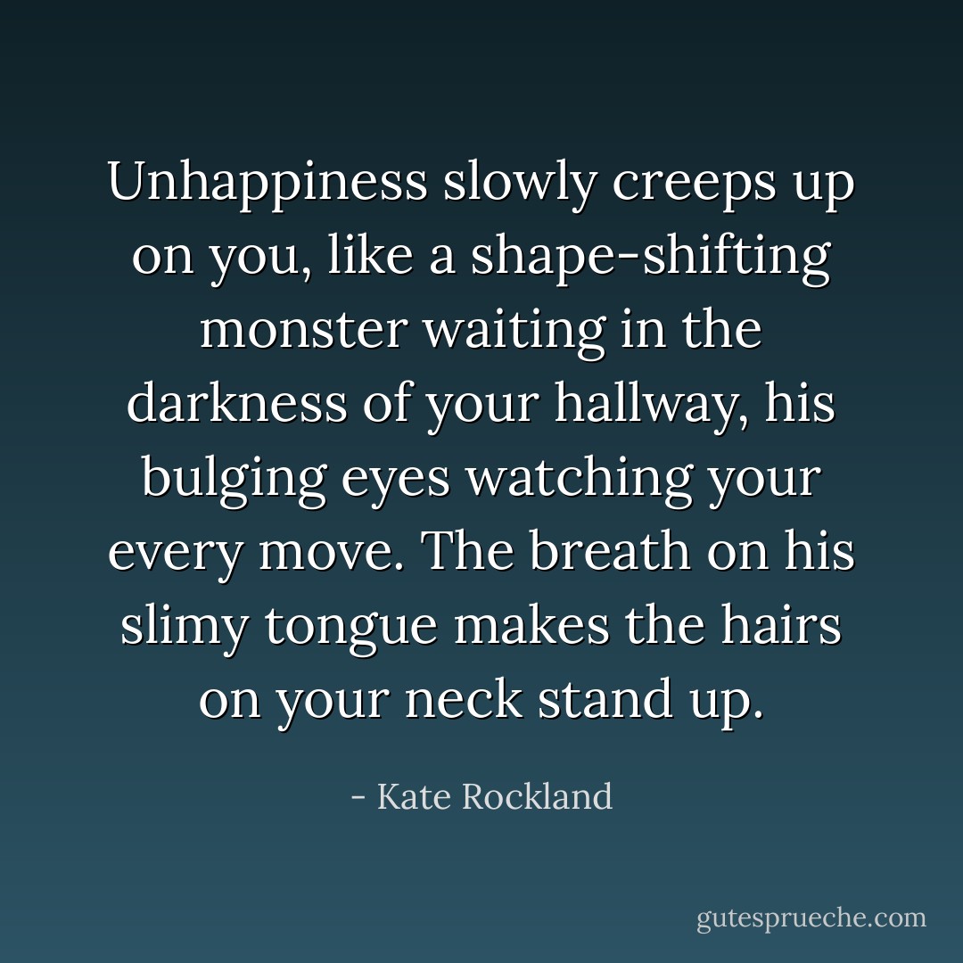Unhappiness slowly creeps up on you, like a shape-shifting monster waiting in the darkness of your hallway, his bulging eyes watching your every move. The breath on his slimy tongue makes the hairs on your neck stand up. - Kate Rockland