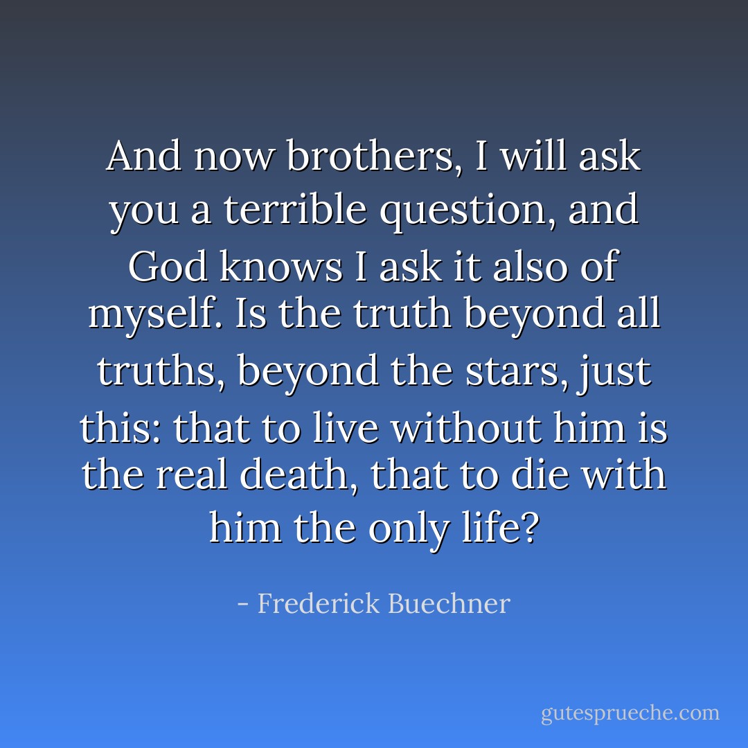 And now brothers, I will ask you a terrible question, and God knows I ask it also of myself. Is the truth beyond all truths, beyond the stars, just this: that to live without him is the real death, that to die with him the only life? - Frederick Buechner