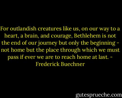 For outlandish creatures like us, on our way to a heart, a brain, and courage, Bethlehem is not the end of our journey but only the beginning - not home but the place through which we must pass if ever we are to reach home at last. - Frederick Buechner