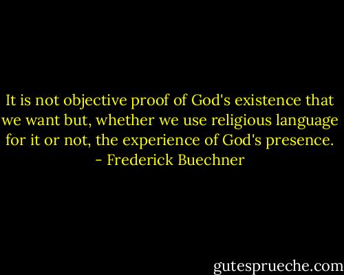 It is not objective proof of God's existence that we want but, whether we use religious language for it or not, the experience of God's presence. - Frederick Buechner