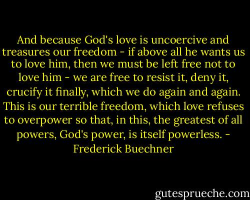 And because God's love is uncoercive and treasures our freedom - if above all he wants us to love him, then we must be left free not to love him - we are free to resist it, deny it, crucify it finally, which we do again and again. This is our terrible freedom, which love refuses to overpower so that, in this, the greatest of all powers, God's power, is itself powerless. - Frederick Buechner