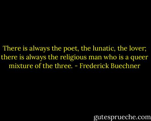 There is always the poet, the lunatic, the lover; there is always the religious man who is a queer mixture of the three. - Frederick Buechner