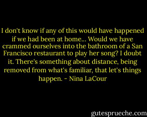 I don't know if any of this would have happened if we had been at home... Would we have crammed ourselves into the bathroom of a San Francisco restaurant to play her song? I doubt it. There's something about distance, being removed from what's familiar, that let's things happen. - Nina LaCour