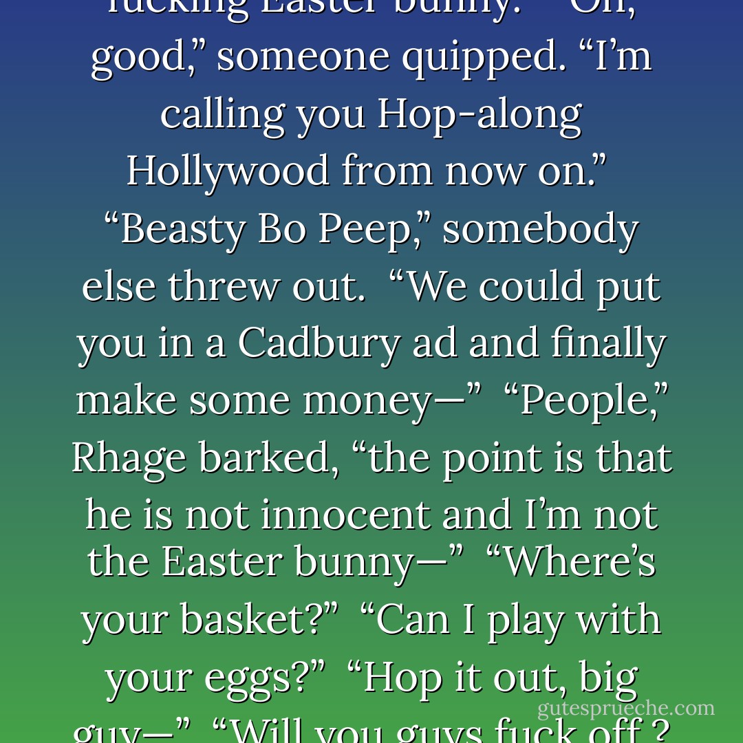 And if that bastard’s innocent,” Rhage spoke up, “I’m the fucking Easter bunny.” <br />“Oh, good,” someone quipped. “I’m calling you Hop-along Hollywood from now on.” <br />“Beasty Bo Peep,” somebody else threw out. <br />“We could put you in a Cadbury ad and finally make some money—” <br />“People,” Rhage barked, “the point is that he is not innocent and I’m not the Easter bunny—” <br />“Where’s your basket?” <br />“Can I play with your eggs?” <br />“Hop it out, big guy—” <br />“Will you guys fuck off ? Seriously! - J.R. Ward