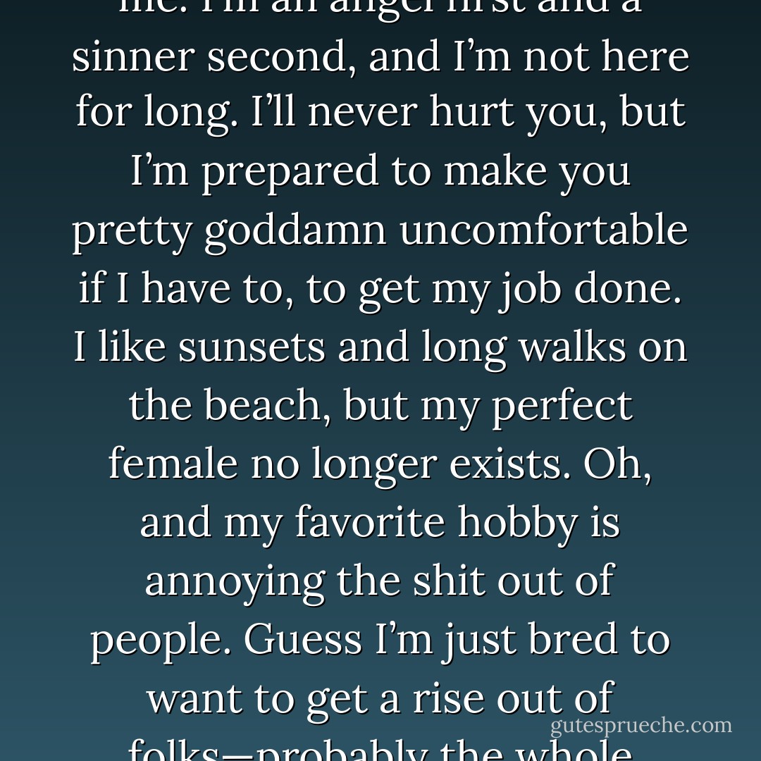 My name’s Lassiter, and I’ll tell you all you need to know about me. I’m an angel first and a sinner second, and I’m not here for long. I’ll never hurt you, but I’m prepared to make you pretty goddamn uncomfortable if I have to, to get my job done. I like sunsets and long walks on the beach, but my perfect female no longer exists. Oh, and my favorite hobby is annoying the shit out of people. Guess I’m just bred to want to get a rise out of folks—probably the whole resurrection thing. - J.R. Ward