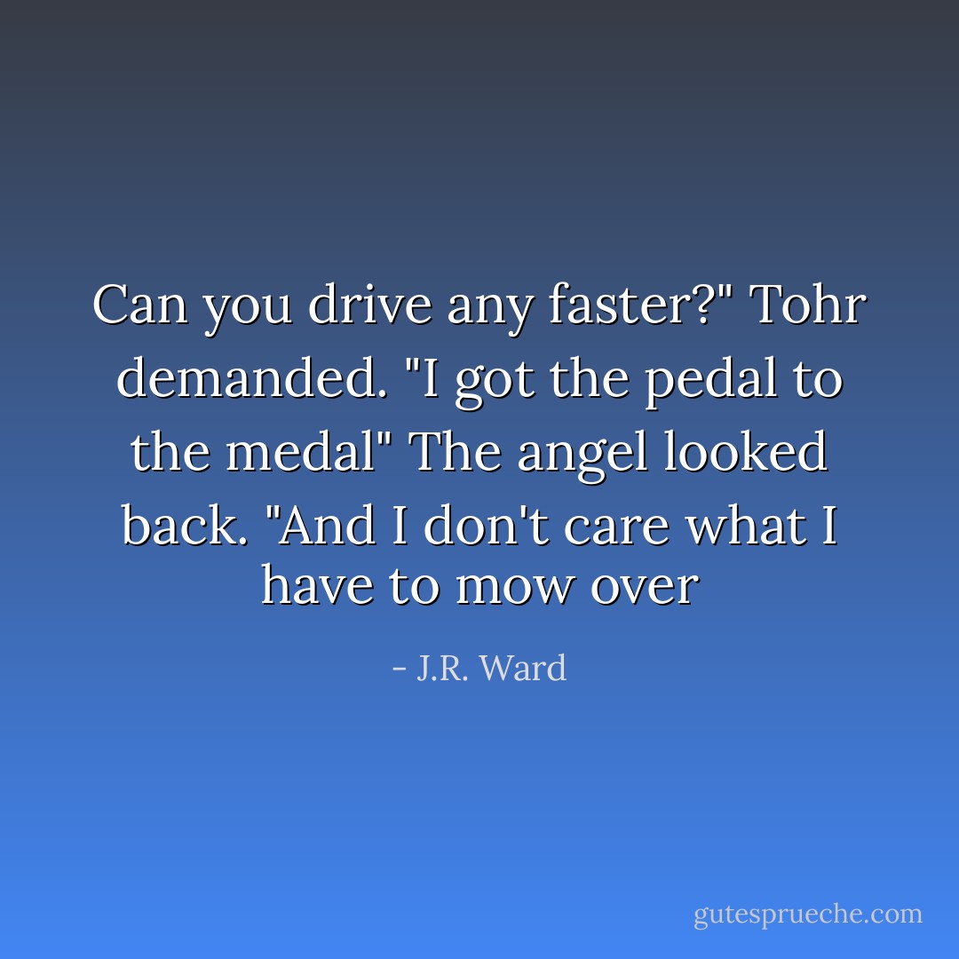 Can you drive any faster?" Tohr demanded.<br />"I got the pedal to the medal" The angel looked back. "And I don't care what I have to mow over - J.R. Ward