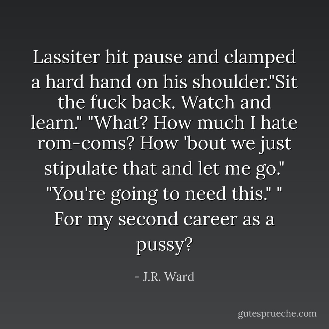Lassiter hit pause and clamped a hard hand on his shoulder."Sit the fuck back. Watch and learn."<br />"What? How much I hate rom-coms? How 'bout we just stipulate that and let me go."<br />"You're going to need this."<br />" For my second career as a pussy? - J.R. Ward
