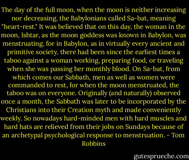 The day of the full moon, when the moon is neither increasing nor decreasing, the Babylonians called Sa-bat, meaning "heart-rest." It was believed that on this day, the woman in the moon, Ishtar, as the moon goddess was known in Babylon, was menstruating, for in Babylon, as in virtually every ancient and primitive society, there had been since the earliest times a taboo against a woman working, preparing food, or traveling when she was passing her monthly blood. On Sa-bat, from which comes our Sabbath, men as well as women were commanded to rest, for when the moon menstruated, the taboo was on everyone. Originally (and naturally) observed once a month, the Sabbath was later to be incorporated by the Christians into their Creation myth and made conveniently weekly. So nowadays hard-minded men with hard muscles and hard hats are relieved from their jobs on Sundays because of an archetypal psychological response to menstruation. - Tom Robbins