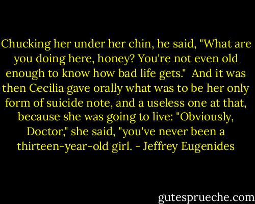 Chucking her under her chin, he said, "What are you doing here, honey? You're not even old enough to know how bad life gets."<br /><br />And it was then Cecilia gave orally what was to be her only form of suicide note, and a useless one at that, because she was going to live: "Obviously, Doctor," she said, "you've never been a thirteen-year-old girl. - Jeffrey Eugenides