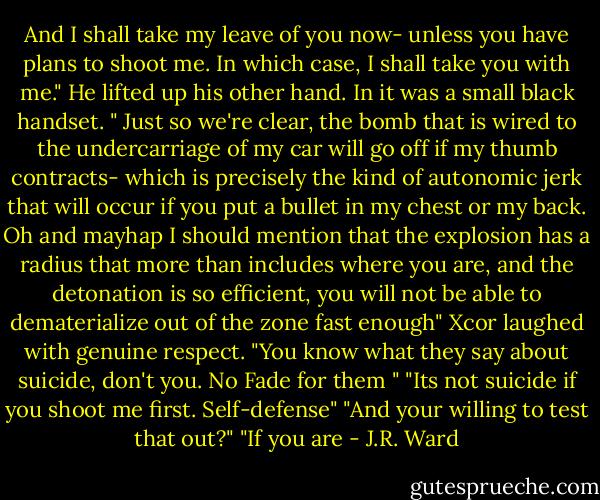 And I shall take my leave of you now- unless you have plans to shoot me. In which case, I shall take you with me." He lifted up his other hand. In it was a small black handset. " Just so we're clear, the bomb that is wired to the undercarriage of my car will go off if my thumb contracts- which is precisely the kind of autonomic jerk that will occur if you put a bullet in my chest or my back. Oh and mayhap I should mention that the explosion has a radius that more than includes where you are, and the detonation is so efficient, you will not be able to dematerialize out of the zone fast enough"<br />Xcor laughed with genuine respect. "You know what they say about suicide, don't you. No Fade for them "<br />"Its not suicide if you shoot me first. Self-defense"<br />"And your willing to test that out?"<br />"If you are - J.R. Ward