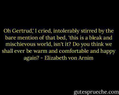 Oh Gertrud,' I cried, intolerably stirred by the bare mention of that<br />bed, 'this is a bleak and mischievous world, isn't it? Do you think we<br />shall ever be warm and comfortable and happy again? - Elizabeth von Arnim