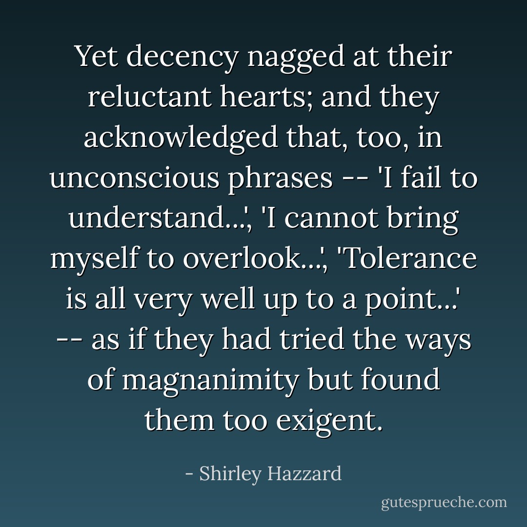 Yet decency nagged at their reluctant hearts; and they acknowledged that, too, in unconscious phrases -- 'I fail to understand...', 'I cannot bring myself to overlook...', 'Tolerance is all very well up to a point...' -- as if they had tried the ways of magnanimity but found them too exigent. - Shirley Hazzard