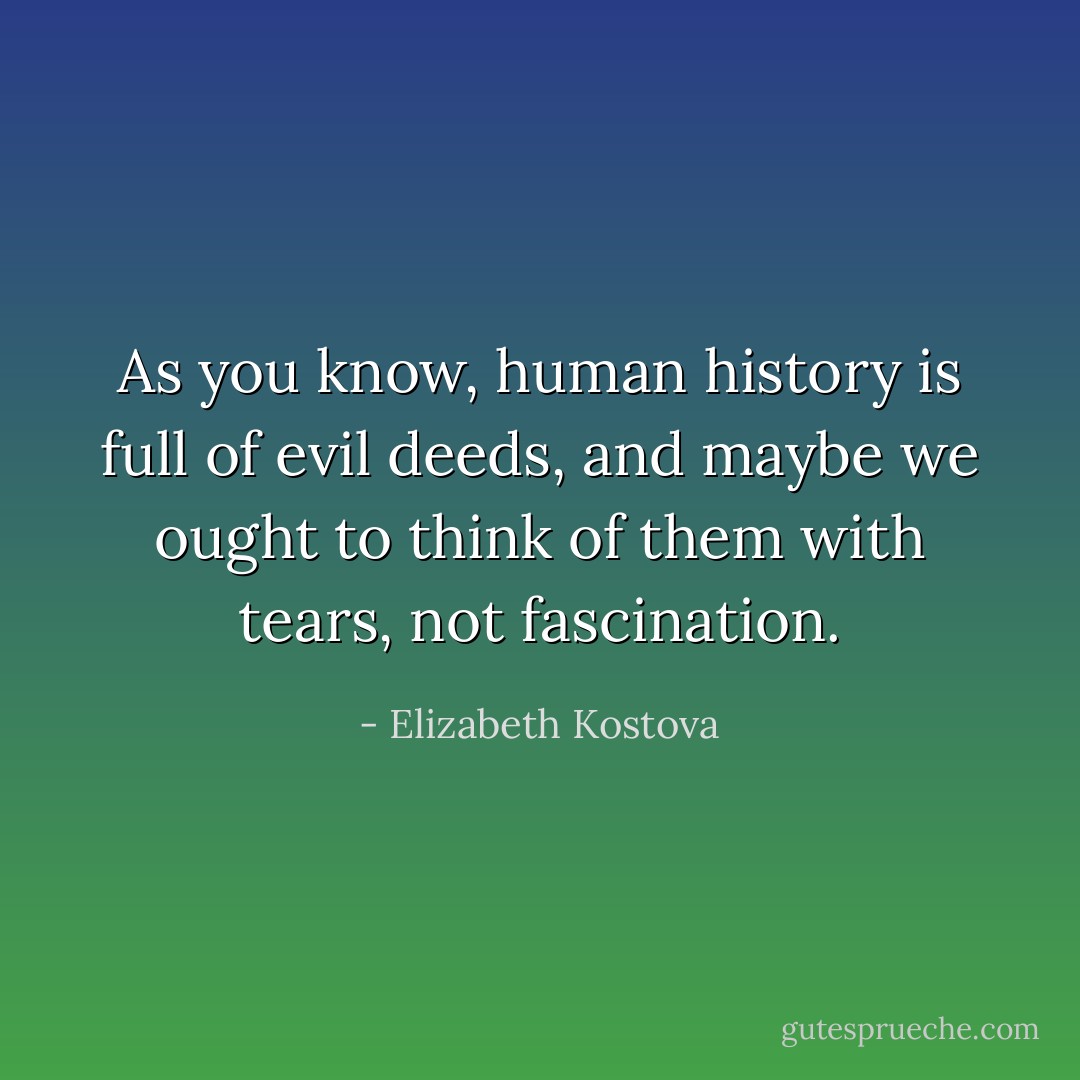 As you know, human history is full of evil deeds, and maybe we ought to think of them with tears, not fascination. - Elizabeth Kostova