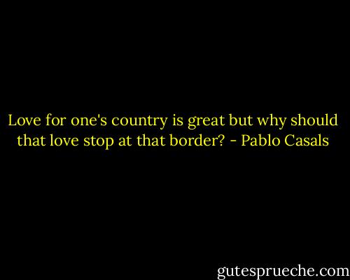 Love for one's country is great but why should that love stop at that border? - Pablo Casals