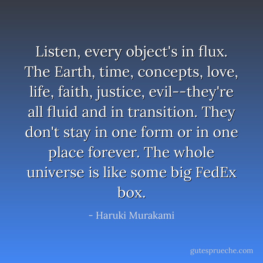 Listen, every object's in flux. The Earth, time, concepts, love, life, faith, justice, evil--they're all fluid and in transition. They don't stay in one form or in one place forever. The whole universe is like some big FedEx box. - Haruki Murakami