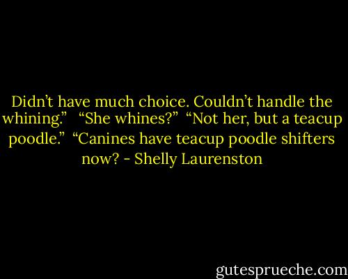 Didn’t have much choice. Couldn’t handle the whining.” <br /><br />“She whines?”<br /><br />“Not her, but a teacup poodle.”<br /><br />“Canines have teacup poodle shifters now? - Shelly Laurenston