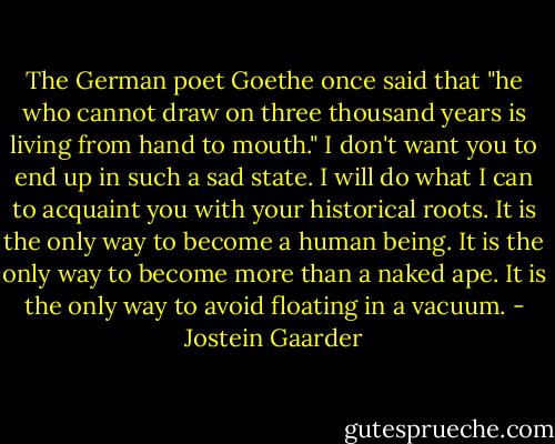 The German poet Goethe once said that "he who cannot draw on three thousand years is living from hand to mouth." I don't want you to end up in such a sad state. I will do what I can to acquaint you with your historical roots. It is the only way to become a human being. It is the only way to become more than a naked ape. It is the only way to avoid floating in a vacuum. - Jostein Gaarder