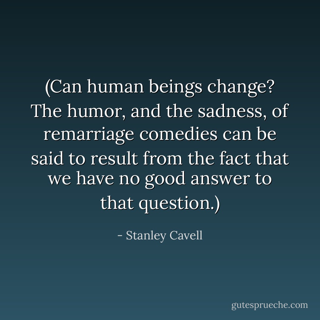 (Can human beings change? The humor, and the sadness, of remarriage comedies can be said to result from the fact that we have no good answer to that question.) - Stanley Cavell