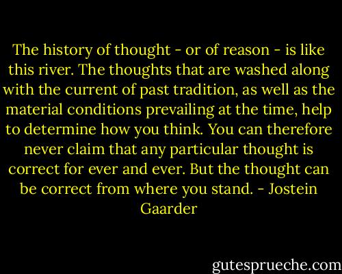The history of thought - or of reason - is like this river. The thoughts that are washed along with the current of past tradition, as well as the material conditions prevailing at the time, help to determine how you think. You can therefore never claim that any particular thought is correct for ever and ever. But the thought can be correct from where you stand. - Jostein Gaarder