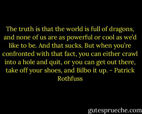 The truth is that the world is full of dragons, and none of us are as powerful or cool as we’d like to be. And that sucks. But when you’re confronted with that fact, you can either crawl into a hole and quit, or you can get out there, take off your shoes, and Bilbo it up. - Patrick Rothfuss