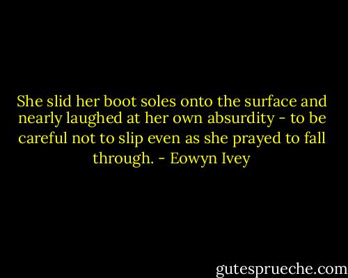 She slid her boot soles onto the surface and nearly laughed at her own absurdity - to be careful not to slip even as she prayed to fall through. - Eowyn Ivey