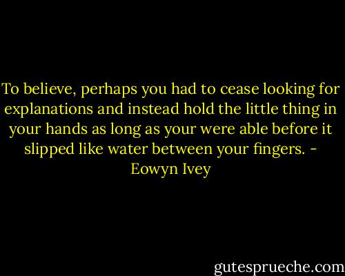 To believe, perhaps you had to cease looking for explanations and instead hold the little thing in your hands as long as your were able before it slipped like water between your fingers. - Eowyn Ivey