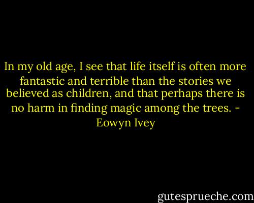 In my old age, I see that life itself is often more fantastic and terrible than the stories we believed as children, and that perhaps there is no harm in finding magic among the trees. - Eowyn Ivey