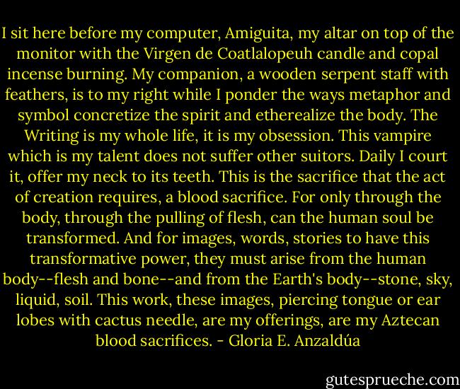 I sit here before my computer, Amiguita, my altar on top of the monitor with the Virgen de Coatlalopeuh candle and copal incense burning. My companion, a wooden serpent staff with feathers, is to my right while I ponder the ways metaphor and symbol concretize the spirit and etherealize the body. The Writing is my whole life, it is my obsession. This vampire which is my talent does not suffer other suitors. Daily I court it, offer my neck to its teeth. This is the sacrifice that the act of creation requires, a blood sacrifice. For only through the body, through the pulling of flesh, can the human soul be transformed. And for images, words, stories to have this transformative power, they must arise from the human body--flesh and bone--and from the Earth's body--stone, sky, liquid, soil. This work, these images, piercing tongue or ear lobes with cactus needle, are my offerings, are my Aztecan blood sacrifices. - Gloria E. Anzaldúa