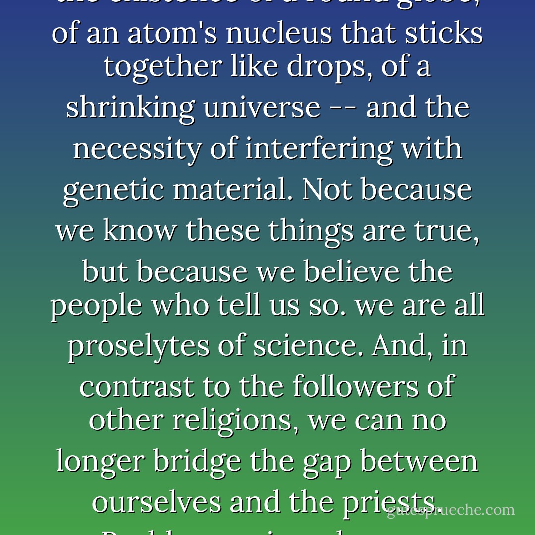 We all live our lives blindly believing in the people who make the decisions. Believing in science. Because the world is inscrutable and all information is hazy. We accept the existence of a round globe, of an atom's nucleus that sticks together like drops, of a shrinking universe -- and the necessity of interfering with genetic material. Not because we know these things are true, but because we believe the people who tell us so. we are all proselytes of science. And, in contrast to the followers of other religions, we can no longer bridge the gap between ourselves and the priests. Problems arise when we stumble on an outright lie. And it affects our own lives....that of a child who for the first time catches his parents in a lie he had always suspected. - Peter Høeg