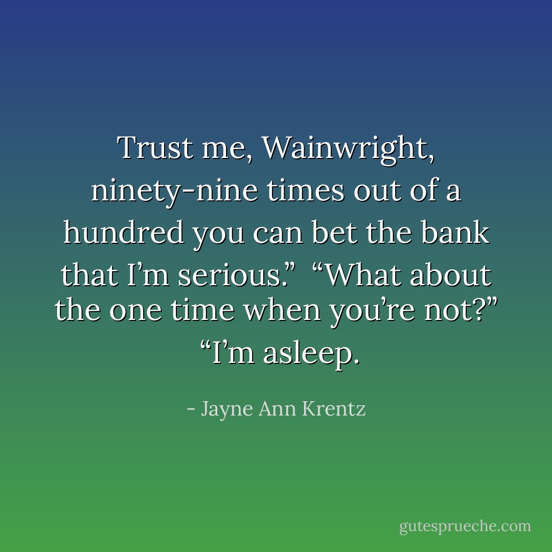 Trust me, Wainwright, ninety-nine times out of a hundred you can bet the bank that I’m serious.”<br /><br />“What about the one time when you’re not?”<br /><br />“I’m asleep. - Jayne Ann Krentz