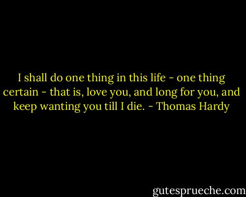 I shall do one thing in this life - one thing certain - that is, love you, and long for you, and keep wanting you till I die. - Thomas Hardy