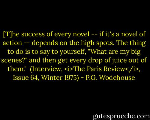[T]he success of every novel -- if it's a novel of action -- depends on the high spots. The thing to do is to say to yourself, "What are my big scenes?" and then get every drop of juice out of them."<br /><br />(Interview, <i>The Paris Review</i>, Issue 64, Winter 1975) - P.G. Wodehouse