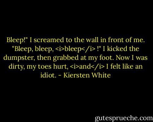 Bleep!" I screamed to the wall in front of me. "Bleep, bleep, <i>bleep</i> !" I kicked the dumpster, then grabbed at my foot. Now I was dirty, my toes hurt, <i>and</i> I felt like an idiot. - Kiersten White