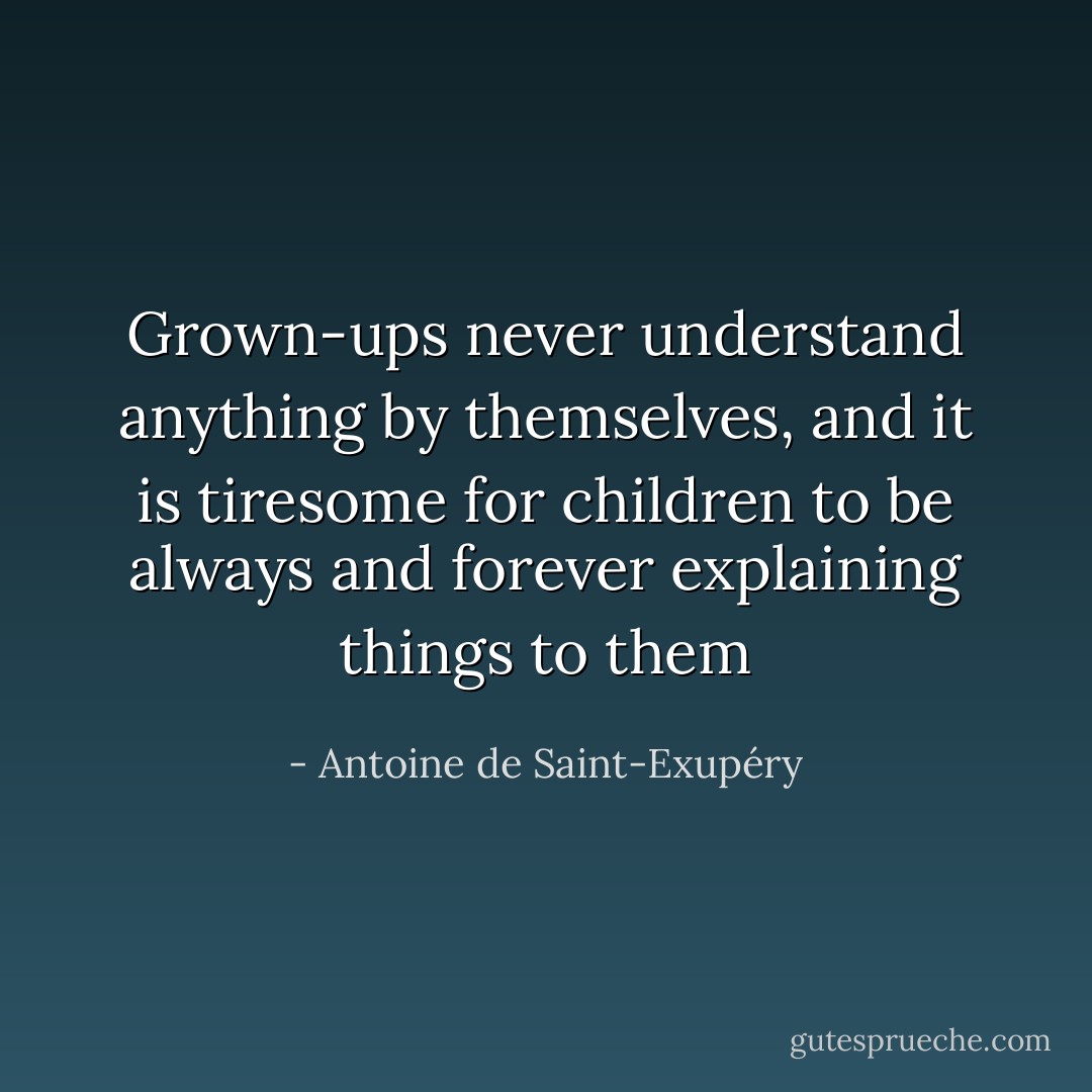 Grown-ups never understand anything by themselves, and it is tiresome for children to be always and forever explaining things to them - Antoine de Saint-Exupéry