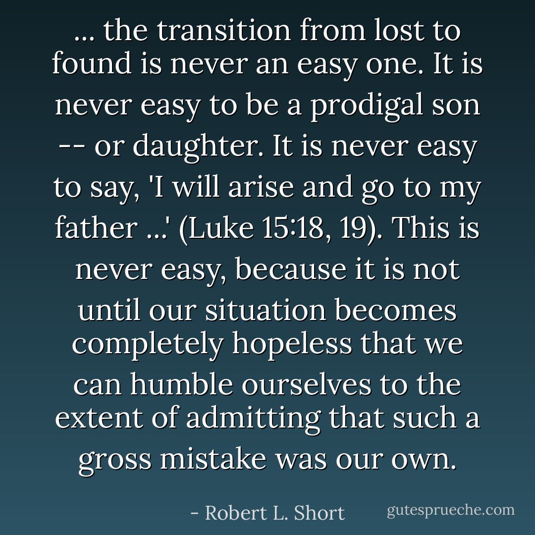 ... the transition from lost to found is never an easy one. It is never easy to be a prodigal son -- or daughter. It is never easy to say, 'I will arise and go to my father ...' (Luke 15:18, 19). This is never easy, because it is not until our situation becomes completely hopeless that we can humble ourselves to the extent of admitting that such a gross mistake was our own. - Robert L. Short