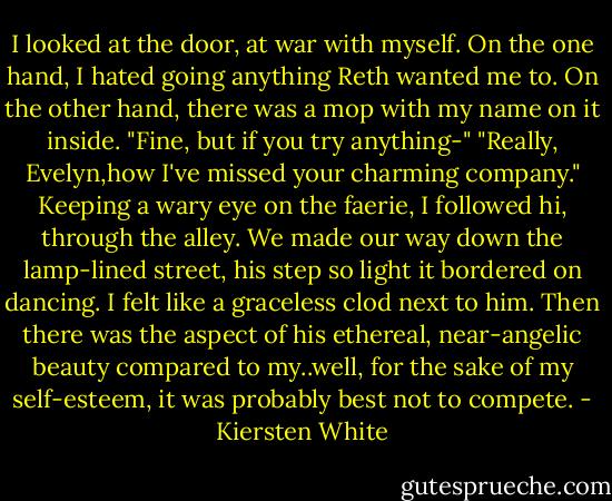 I looked at the door, at war with myself. On the one hand, I hated going anything Reth wanted me to. On the other hand, there was a mop with my name on it inside.<br />"Fine, but if you try anything-"<br />"Really, Evelyn,how I've missed your charming company."<br />Keeping a wary eye on the faerie, I followed hi, through the alley. We made our way down the lamp-lined street, his step so light it bordered on dancing. I felt like a graceless clod next to him. Then there was the aspect of his ethereal, near-angelic beauty compared to my..well, for the sake of my self-esteem, it was probably best not to compete. - Kiersten White