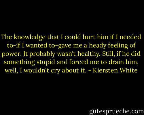 The knowledge that I could hurt him if I needed to-if I wanted to-gave me a heady feeling of power.<br />It probably wasn't healthy.<br />Still, if he did something stupid and forced me to drain him, well, I wouldn't cry about it. - Kiersten White