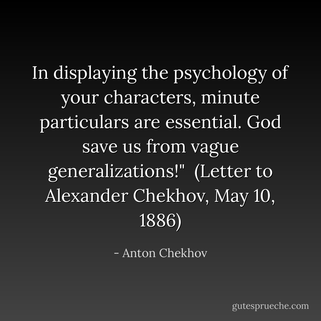 In displaying the psychology of your characters, minute particulars are essential. God save us from vague generalizations!"<br /><br />(<i>Letter to Alexander Chekhov</i>, May 10, 1886) - Anton Chekhov