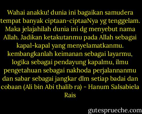 Wahai anakku! dunia ini bagaikan samudera tempat banyak ciptaan-ciptaaNya yg tenggelam. Maka jelajahilah dunia ini dg menyebut nama Allah. Jadikan ketakutanmu pada Allah sebagai kapal-kapal yang menyelamatkanmu. kembangkanlah keimanan sebagai layarmu, logika sebagai pendayung kapalmu, ilmu pengetahuan sebagai nakhoda perjalannanmu dan sabar sebagai jangkar dlm setiap badai dan cobaan (Ali bin Abi thalib ra) - Hanum Salsabiela Rais
