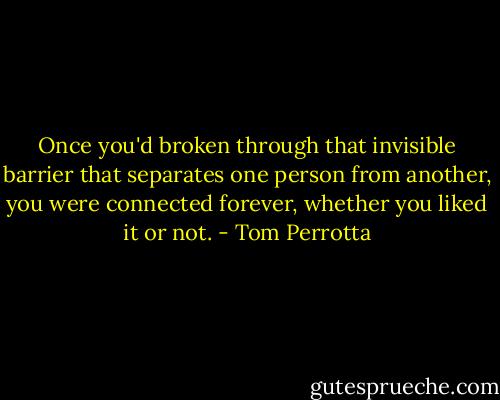 Once you'd broken through that invisible barrier that separates one person from another, you were connected forever, whether you liked it or not. - Tom Perrotta