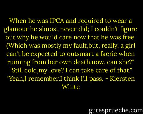 When he was IPCA and required to wear a glamour he almost never did; I couldn't figure out why he would care now that he was free. (Which was mostly my fault,but, really, a girl can't be expected to outsmart a faerie when running from her own death,now, can she?"<br />"Still cold,my love? I can take care of that."<br />"Yeah,I remember.I think I'll pass. - Kiersten White