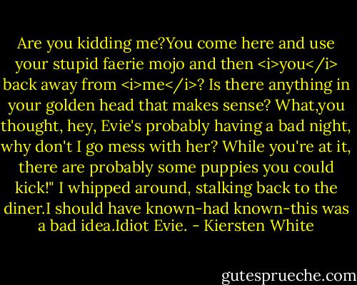 Are you kidding me?You come here and use your stupid faerie mojo and then <i>you</i> back away from <i>me</i>? Is there anything in your golden head that makes sense? What,you thought, hey, Evie's probably having a bad night, why don't I go mess with her? While you're at it, there are probably some puppies you could kick!"<br />I whipped around, stalking back to the diner.I should have known-had known-this was a bad idea.Idiot Evie. - Kiersten White